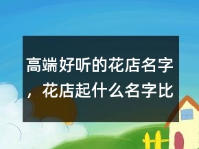 高端好聽的花店名字，花店起什么名字比較好205條