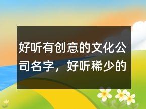 好聽(tīng)有創(chuàng)意的文化公司名字，好聽(tīng)稀少的名字215條