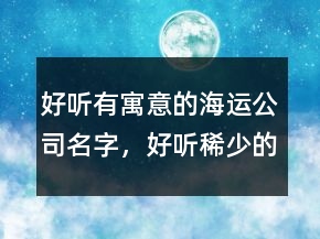 好聽(tīng)有寓意的海運(yùn)公司名字，好聽(tīng)稀少的名字229條