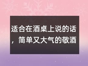 適合在酒桌上說的話，簡單又大氣的敬酒話237條