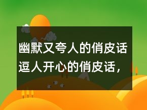 幽默又夸人的俏皮話逗人開心的俏皮話，俏皮話大全215條