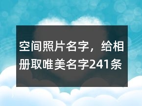 空間照片名字，給相冊取唯美名字241條