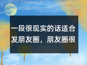 一段很現(xiàn)實的話適合發(fā)朋友圈，朋友圈很火的一段話235條