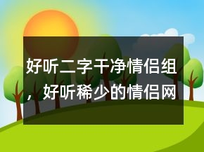 好聽二字干凈情侶組，好聽稀少的情侶網(wǎng)名219條