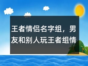 王者情侶名字組，男友和別人玩王者組情侶207條