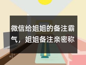 微信給姐姐的備注霸氣，姐姐備注親密稱呼212條