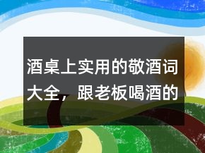 酒桌上實用的敬酒詞大全，跟老板喝酒的敬酒詞222條