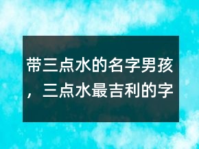 帶三點水的名字男孩，三點水最吉利的字男孩234條