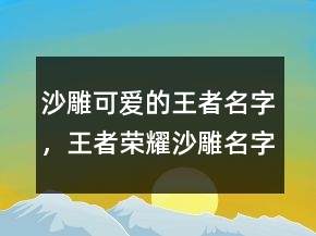 沙雕可愛的王者名字，王者榮耀沙雕名字大全210條