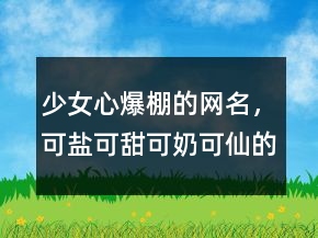 少女心爆棚的網(wǎng)名，可鹽可甜可奶可仙的網(wǎng)名203條