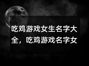 吃雞游戲女生名字大全，吃雞游戲名字女生逗比223條