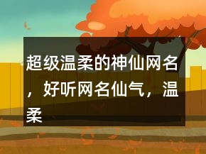超級(jí)溫柔的神仙網(wǎng)名，好聽(tīng)網(wǎng)名仙氣，溫柔到爆的神仙網(wǎng)名220條
