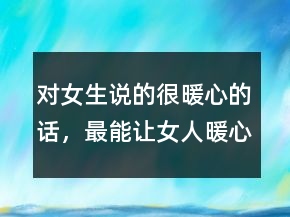 對(duì)女生說(shuō)的很暖心的話，最能讓女人暖心的話200條