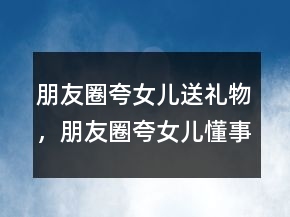 朋友圈夸女兒送禮物，朋友圈夸女兒懂事貼心的短句200條