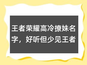 王者榮耀高冷撩妹名字，好聽但少見王者昵稱227條