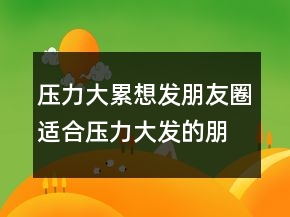 壓力大累想發(fā)朋友圈適合壓力大發(fā)的朋友圈匯總句239條