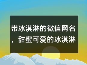 帶冰淇淋的微信網(wǎng)名，甜蜜可愛的冰淇淋網(wǎng)名223條