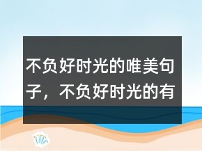 不負(fù)好時(shí)光的唯美句子，不負(fù)好時(shí)光的有趣句子232條