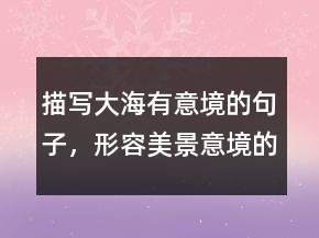 描寫(xiě)大海有意境的句子，形容美景意境的句子235條