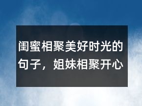 閨蜜相聚美好時(shí)光的句子，姐妹相聚開心的句子211條