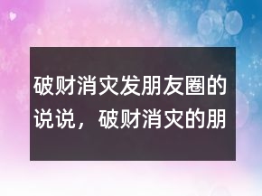 破財消災(zāi)發(fā)朋友圈的說說，破財消災(zāi)的朋友圈圖片241條