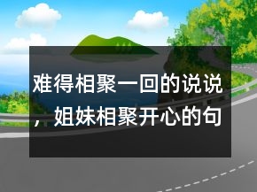 難得相聚一回的說說，姐妹相聚開心的句子236條