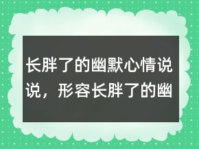 長(zhǎng)胖了的幽默心情說(shuō)說(shuō)，形容長(zhǎng)胖了的幽默句子224條