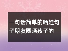 一句話簡(jiǎn)單的曬娃句子朋友圈曬孩子的萌句227條