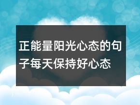 正能量陽光心態(tài)的句子每天保持好心態(tài)的說說214條