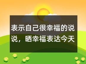 表示自己很幸福的說說，曬幸福表達(dá)今天很開心的說說204條
