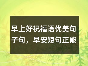 早上好祝福語優(yōu)美句子句，早安短句正能量226條