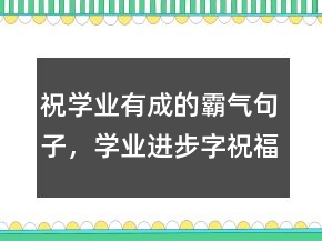 祝學業(yè)有成的霸氣句子，學業(yè)進步字祝福語236條