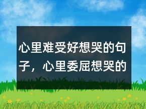 心里難受好想哭的句子，心里委屈想哭的句子231條