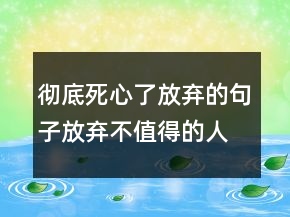 徹底死心了放棄的句子放棄不值得的人的句子247條