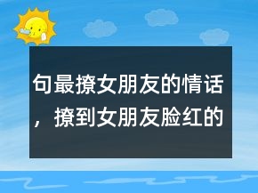 句最撩女朋友的情話，撩到女朋友臉紅的句子206條