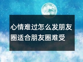 心情難過怎么發(fā)朋友圈適合朋友圈難受的句子201條