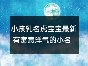小孩乳名虎寶寶最新 有寓意洋氣的小名屬虎精選