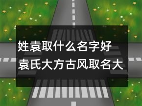 姓袁取什么名字好 袁氏大方古風(fēng)取名大全