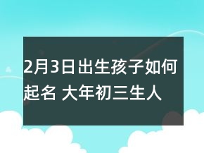 2月3日出生孩子如何起名 大年初三生人好名字薈萃