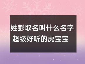 姓彭取名叫什么名字 超級(jí)好聽的虎寶寶起名