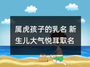 屬虎孩子的乳名 新生兒大氣悅耳取名