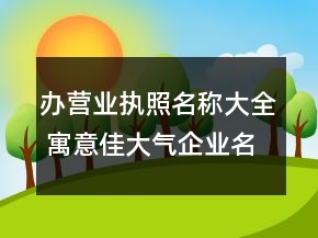 辦營業(yè)執(zhí)照名稱大全 寓意佳大氣企業(yè)名