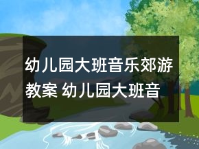 幼兒園大班音樂郊游教案 幼兒園大班音樂郊游活動一等獎